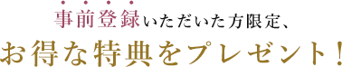 事前登録いただいた方限定、お得な特典をプレゼント！
