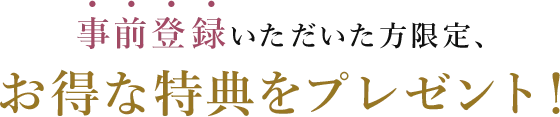 事前登録いただいた方限定、お得な特典をプレゼント！
