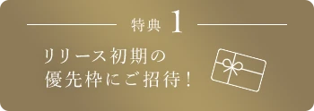特典1 リリース初期の優先枠にご招待！