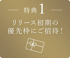 特典1 リリース初期の優先枠にご招待！
