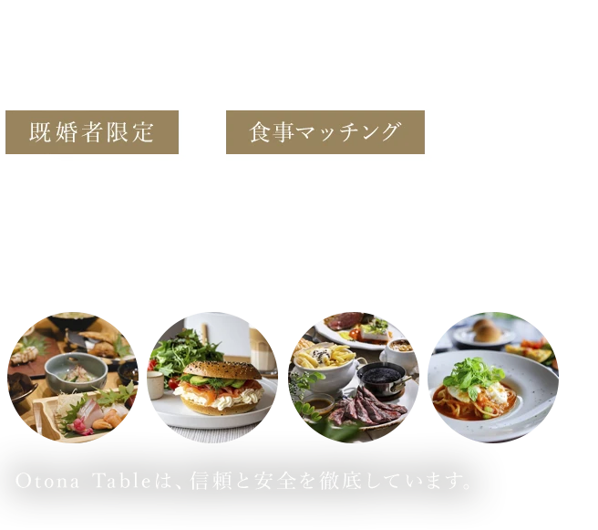 既婚男女のための“食事”から始まる、上質な“出会い”既婚者限定X食事マッチング Otona TableOtona Tableは、信頼と安全を徹底しています。