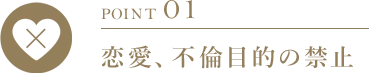 POINT 01 恋愛、不倫目的の禁止